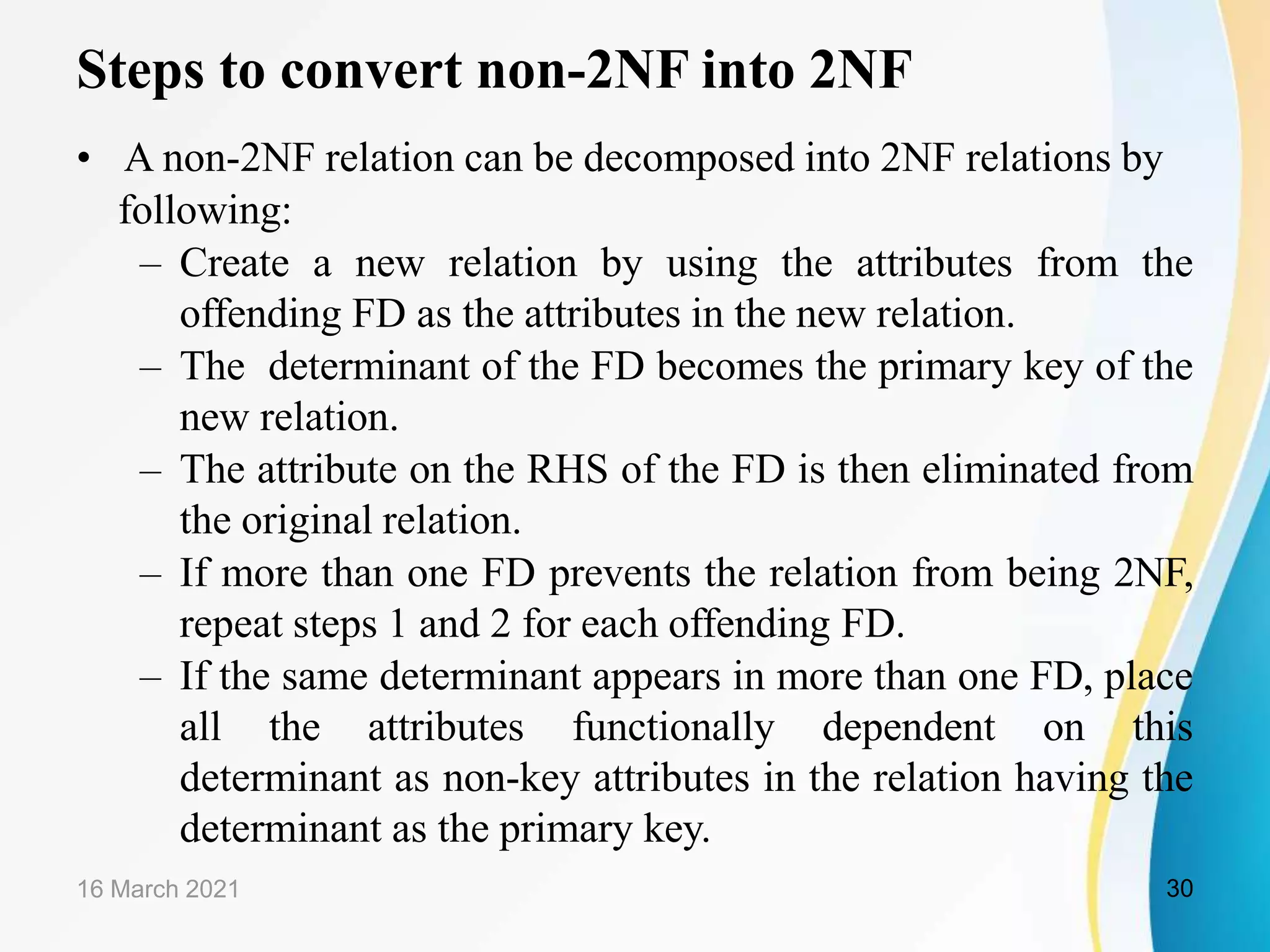 Steps to convert non-2NF into 2NF
• A non-2NF relation can be decomposed into 2NF relations by
following:
– Create a new relation by using the attributes from the
offending FD as the attributes in the new relation.
– The determinant of the FD becomes the primary key of the
new relation.
– The attribute on the RHS of the FD is then eliminated from
the original relation.
– If more than one FD prevents the relation from being 2NF,
repeat steps 1 and 2 for each offending FD.
– If the same determinant appears in more than one FD, place
all the attributes functionally dependent on this
determinant as non-key attributes in the relation having the
determinant as the primary key.
16 March 2021 30
 