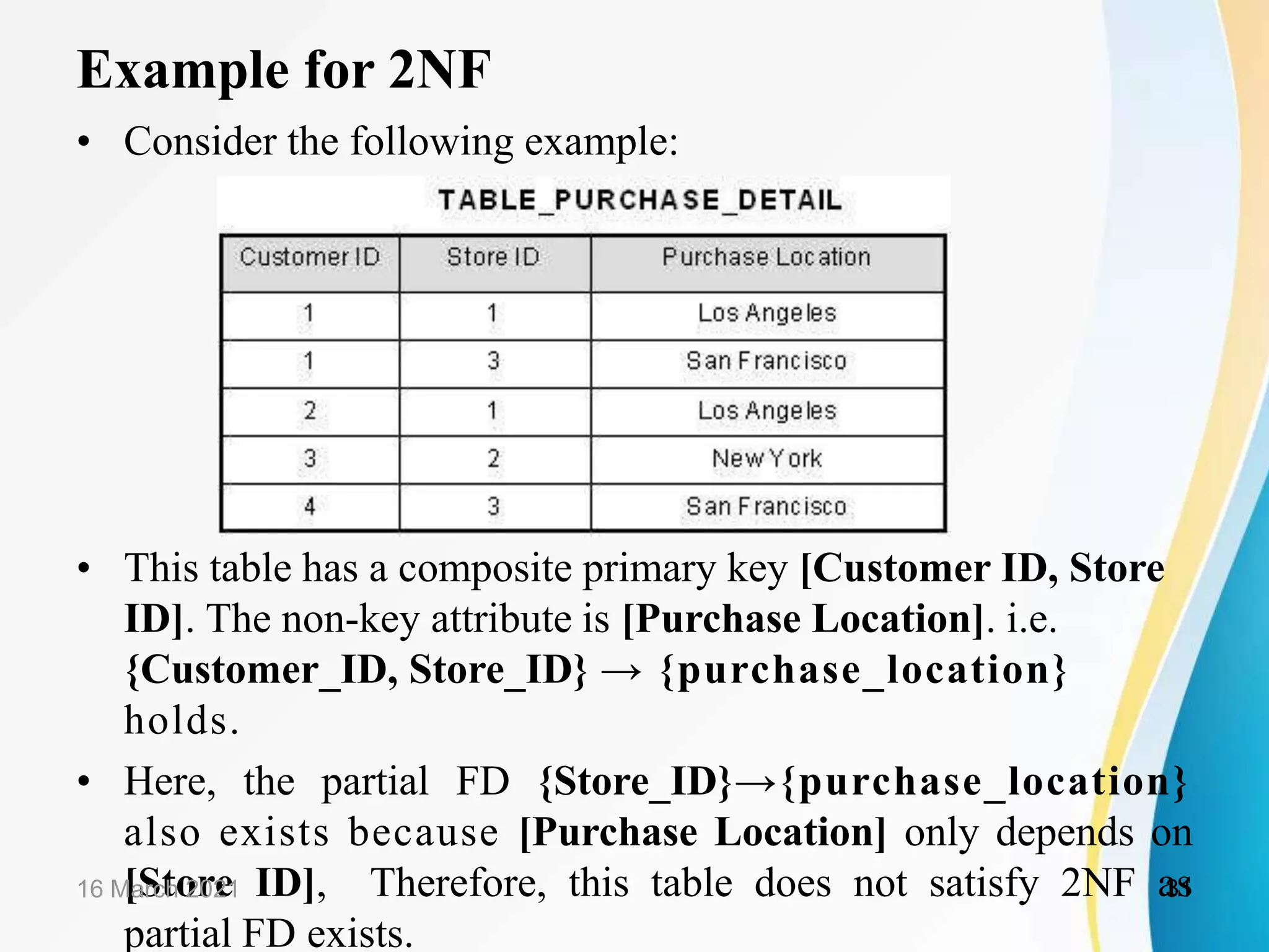 Example for 2NF
• Consider the following example:
• This table has a composite primary key [Customer ID, Store
ID]. The non-key attribute is [Purchase Location]. i.e.
{Customer_ID, Store_ID} → {purchase_location}
holds.
• Here, the partial FD {Store_ID}→{purchase_location}
also exists because [Purchase Location] only depends on
[Store ID], Therefore, this table does not satisfy 2NF as
partial FD exists.
16 March 2021 31
 
