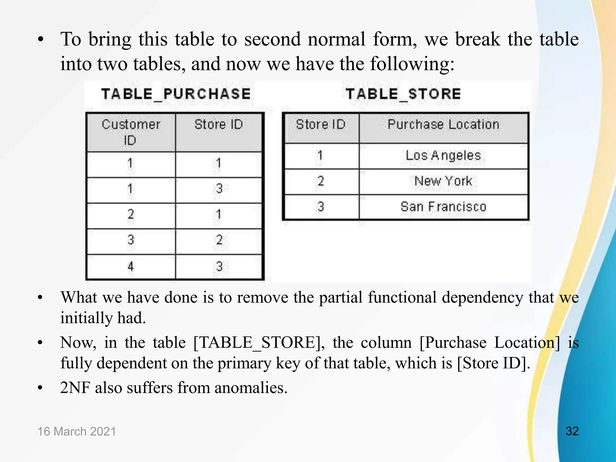 • To bring this table to second normal form, we break the table
into two tables, and now we have the following:
• What we have done is to remove the partial functional dependency that we
initially had.
• Now, in the table [TABLE_STORE], the column [Purchase Location] is
fully dependent on the primary key of that table, which is [Store ID].
• 2NF also suffers from anomalies.
16 March 2021 32
 
