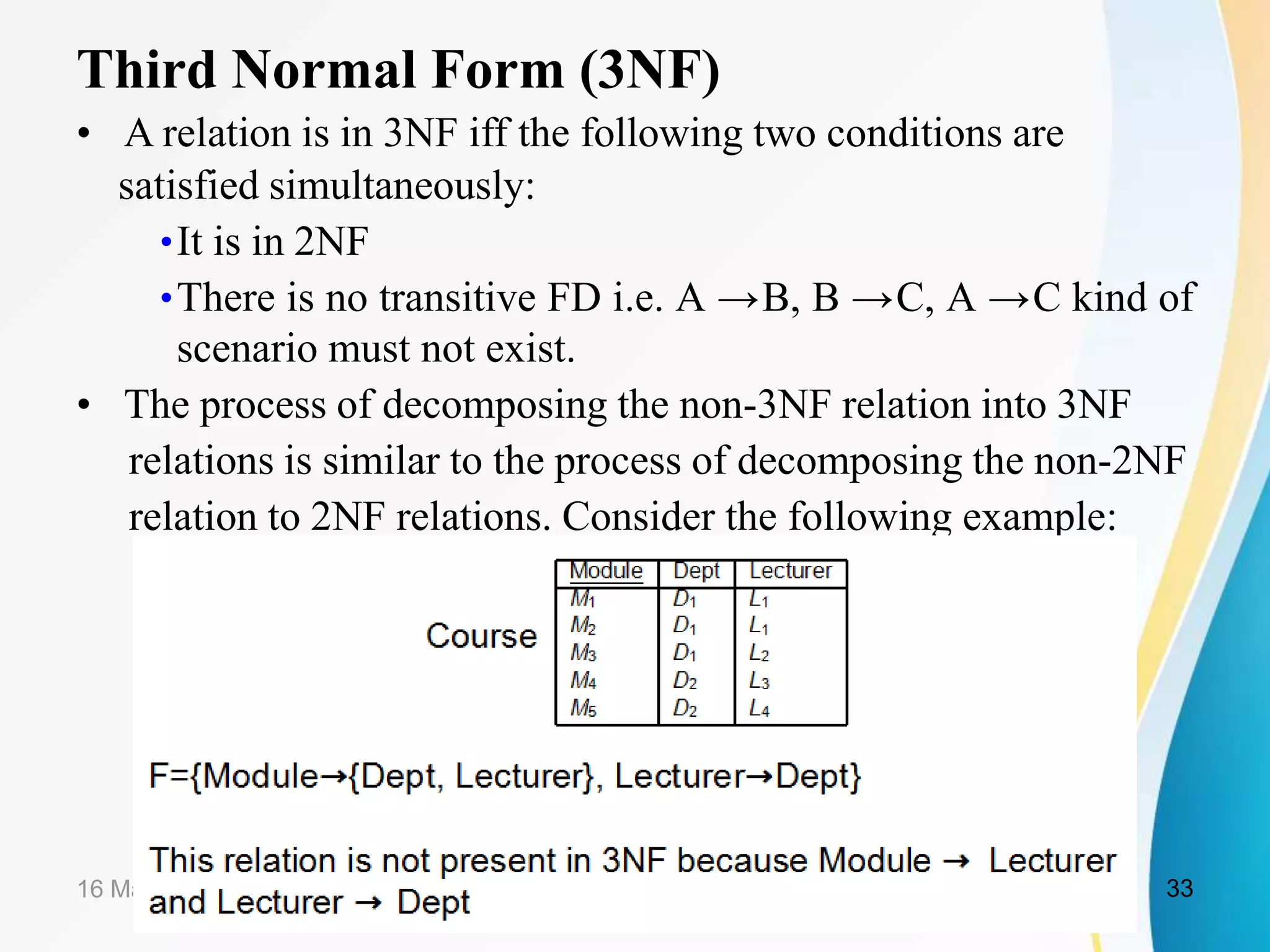 Third Normal Form (3NF)
• A relation is in 3NF iff the following two conditions are
satisfied simultaneously:
•It is in 2NF
•There is no transitive FD i.e. A →B, B →C, A →C kind of
scenario must not exist.
• The process of decomposing the non-3NF relation into 3NF
relations is similar to the process of decomposing the non-2NF
relation to 2NF relations. Consider the following example:
16 March 2021 33
 