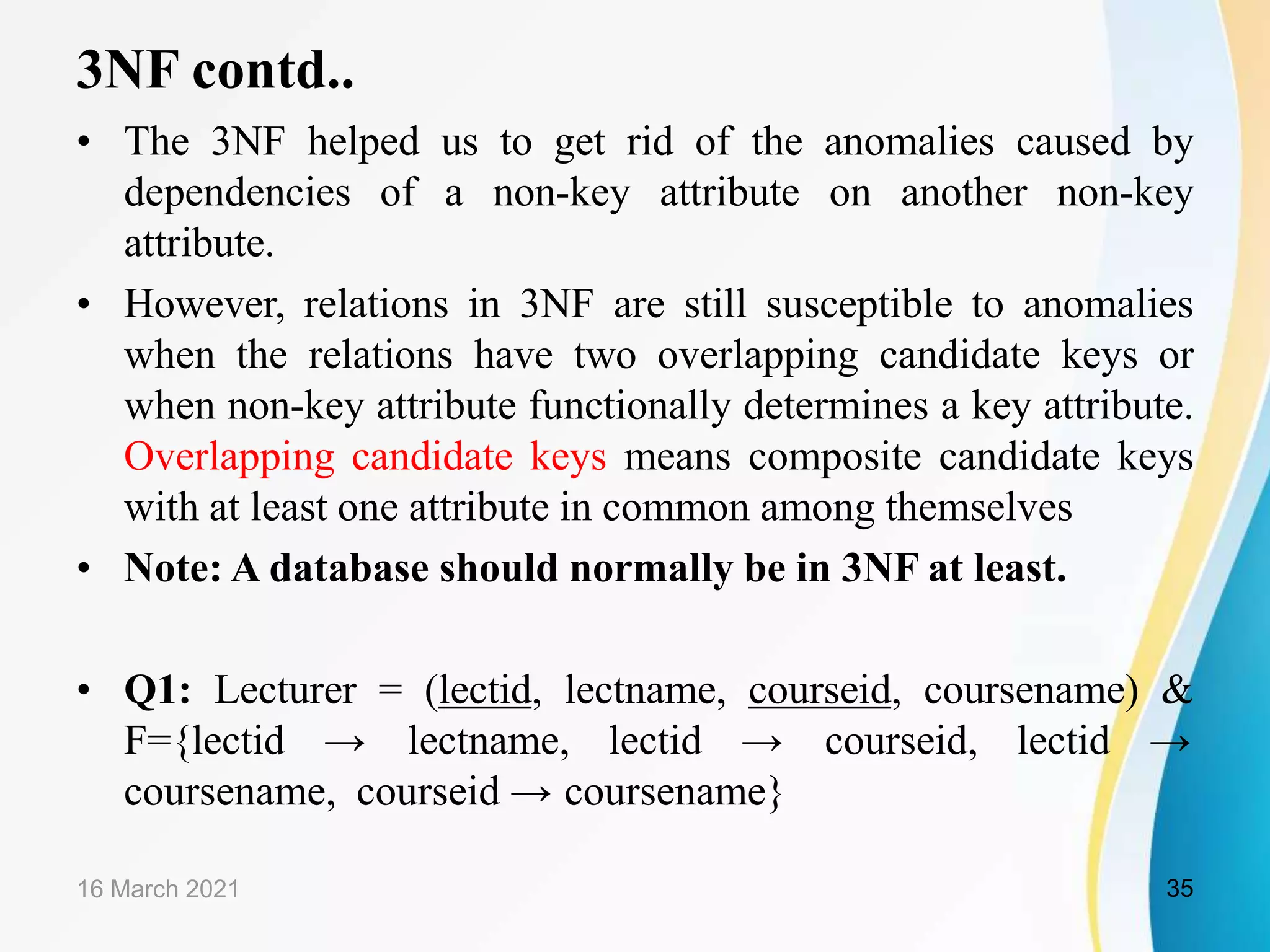 3NF contd..
• The 3NF helped us to get rid of the anomalies caused by
dependencies of a non-key attribute on another non-key
attribute.
• However, relations in 3NF are still susceptible to anomalies
when the relations have two overlapping candidate keys or
when non-key attribute functionally determines a key attribute.
Overlapping candidate keys means composite candidate keys
with at least one attribute in common among themselves
• Note: A database should normally be in 3NF at least.
• Q1: Lecturer = (lectid, lectname, courseid, coursename) &
F={lectid → lectname, lectid → courseid, lectid →
coursename, courseid → coursename}
16 March 2021 35
 