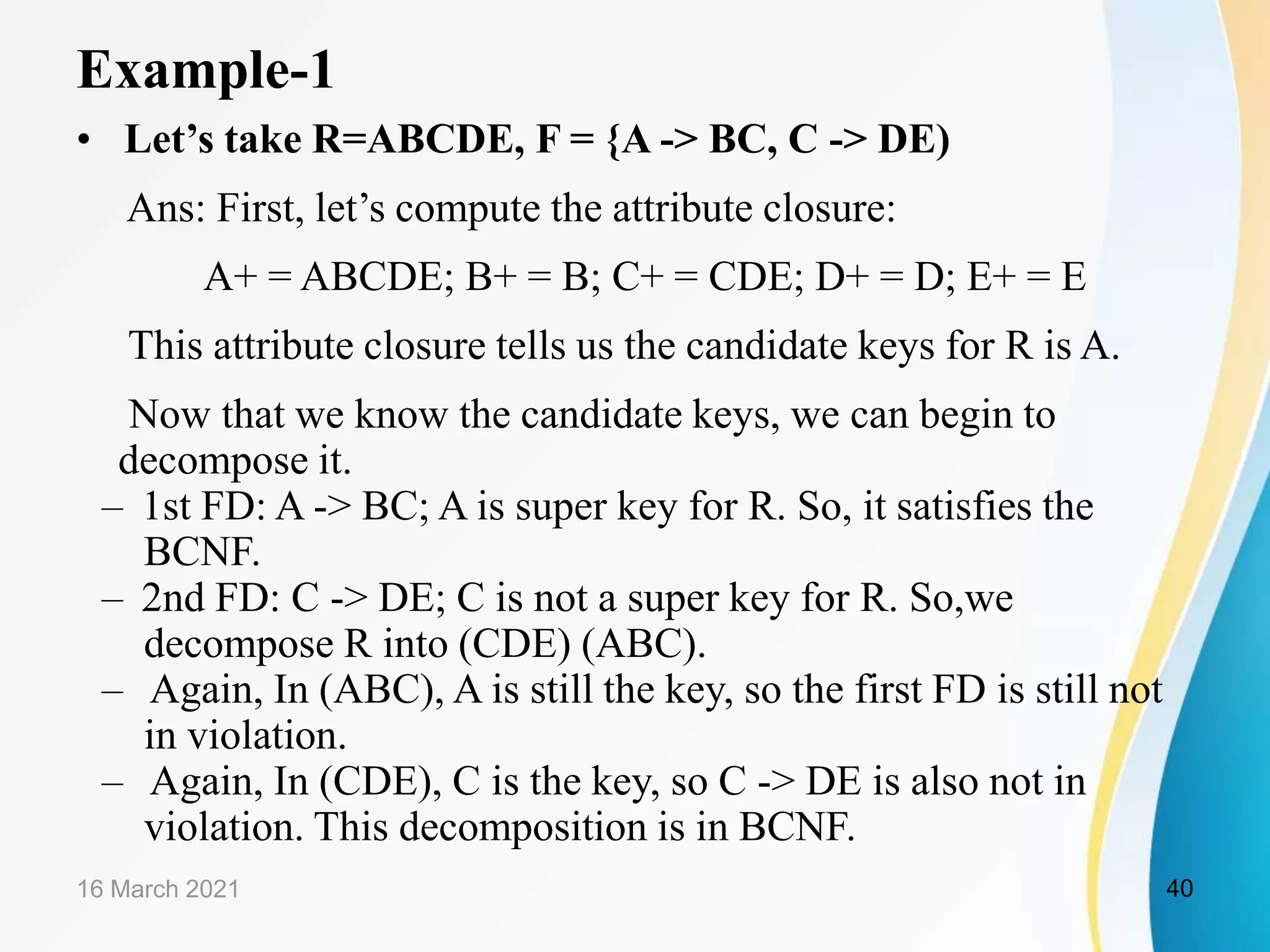 Example-1
• Let’s take R=ABCDE, F = {A -> BC, C -> DE)
Ans: First, let’s compute the attribute closure:
A+ = ABCDE; B+ = B; C+ = CDE; D+ = D; E+ = E
This attribute closure tells us the candidate keys for R is A.
Now that we know the candidate keys, we can begin to
decompose it.
– 1st FD: A -> BC; A is super key for R. So, it satisfies the
BCNF.
– 2nd FD: C -> DE; C is not a super key for R. So,we
decompose R into (CDE) (ABC).
– Again, In (ABC), A is still the key, so the first FD is still not
in violation.
– Again, In (CDE), C is the key, so C -> DE is also not in
violation. This decomposition is in BCNF.
16 March 2021 40
 