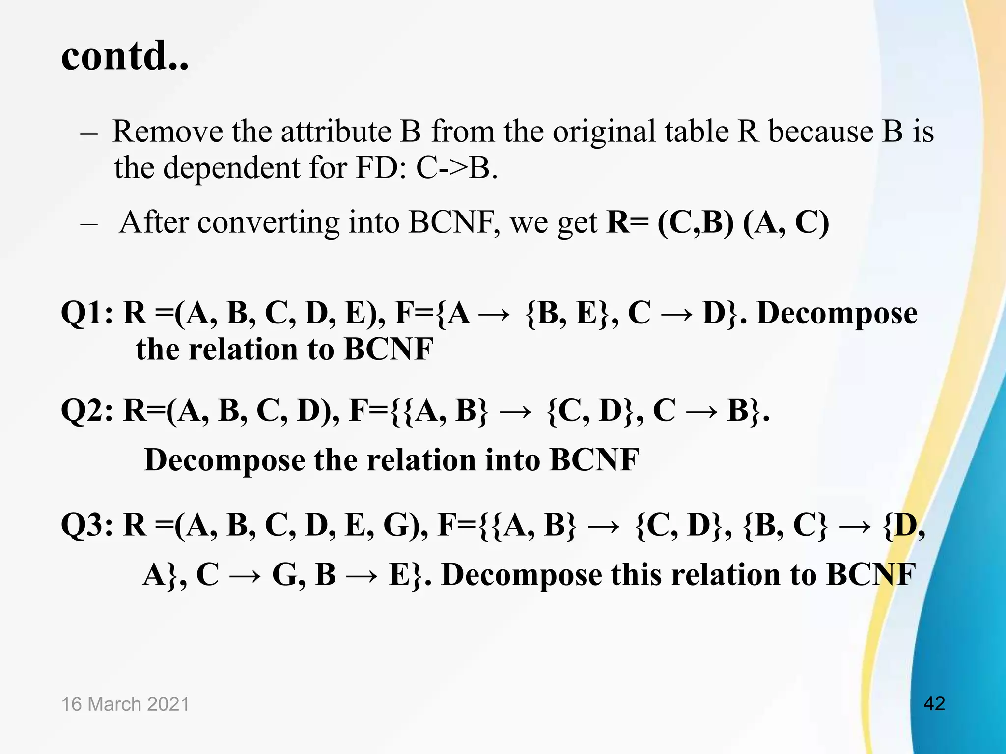 contd..
– Remove the attribute B from the original table R because B is
the dependent for FD: C->B.
– After converting into BCNF, we get R= (C,B) (A, C)
Q1: R =(A, B, C, D, E), F={A → {B, E}, C → D}. Decompose
the relation to BCNF
Q2: R=(A, B, C, D), F={{A, B} → {C, D}, C → B}.
Decompose the relation into BCNF
Q3: R =(A, B, C, D, E, G), F={{A, B} → {C, D}, {B, C} → {D,
A}, C → G, B → E}. Decompose this relation to BCNF
16 March 2021 42
 