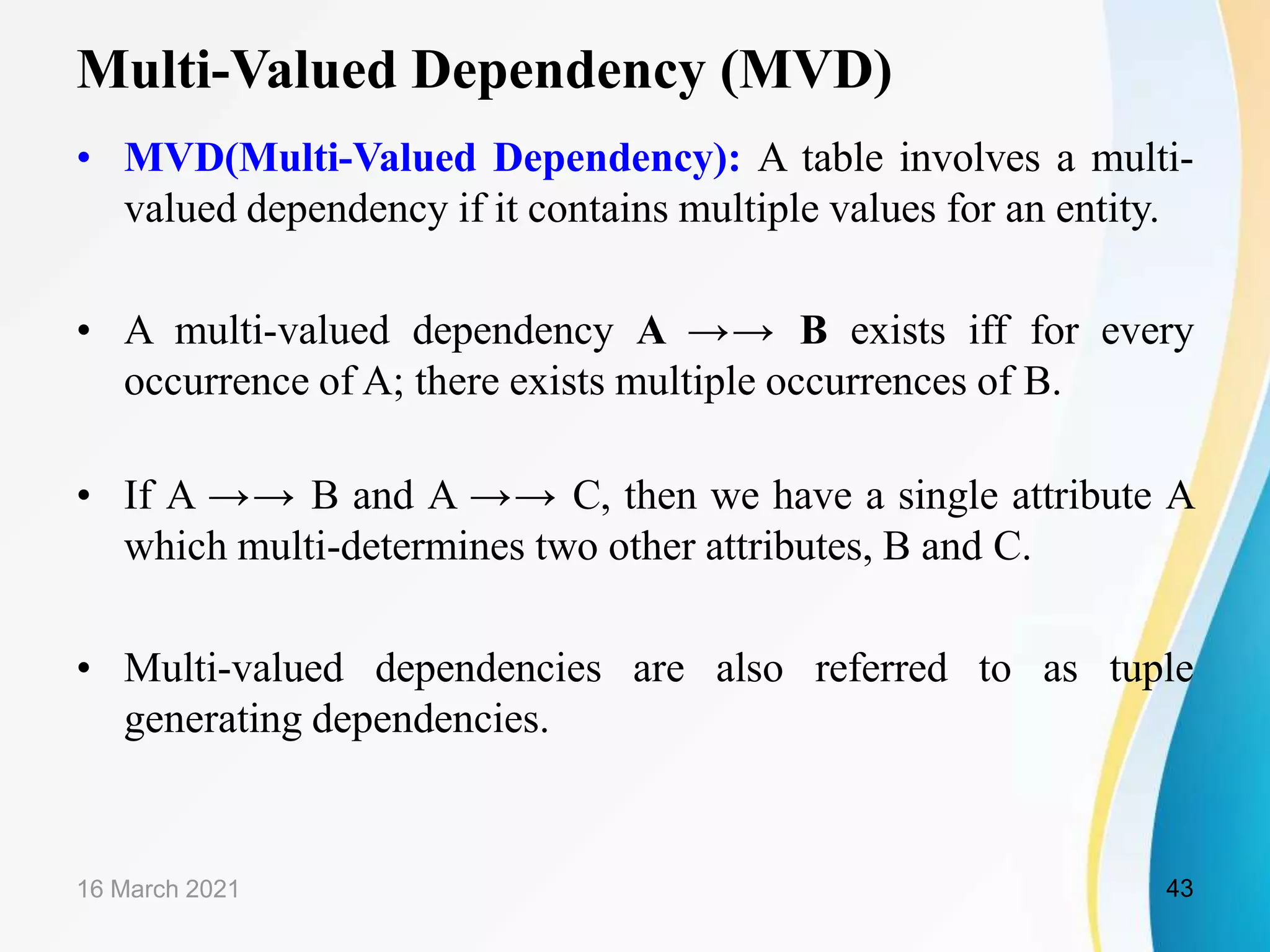 Multi-Valued Dependency (MVD)
• MVD(Multi-Valued Dependency): A table involves a multi-
valued dependency if it contains multiple values for an entity.
• A multi-valued dependency A →→ B exists iff for every
occurrence of A; there exists multiple occurrences of B.
• If A →→ B and A →→ C, then we have a single attribute A
which multi-determines two other attributes, B and C.
• Multi-valued dependencies are also referred to as tuple
generating dependencies.
16 March 2021 43
 