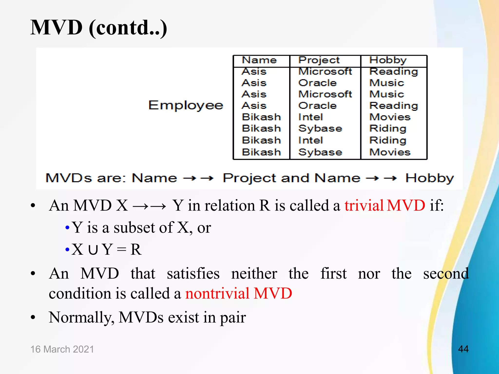 MVD (contd..)
• An MVD X →→ Y in relation R is called a trivial MVD if:
•Y is a subset of X, or
•X ∪ Y = R
• An MVD that satisfies neither the first nor the second
condition is called a nontrivial MVD
• Normally, MVDs exist in pair
16 March 2021 44
 