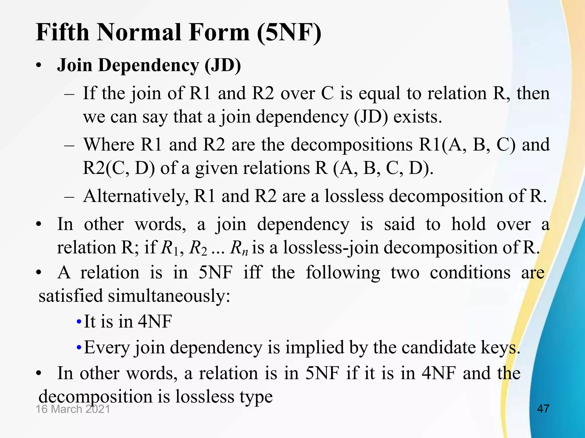 Fifth Normal Form (5NF)
• Join Dependency (JD)
– If the join of R1 and R2 over C is equal to relation R, then
we can say that a join dependency (JD) exists.
– Where R1 and R2 are the decompositions R1(A, B, C) and
R2(C, D) of a given relations R (A, B, C, D).
– Alternatively, R1 and R2 are a lossless decomposition of R.
• In other words, a join dependency is said to hold over a
relation R; if R1, R2 ... Rn is a lossless-join decomposition of R.
• A relation is in 5NF iff the following two conditions are
satisfied simultaneously:
•It is in 4NF
•Every join dependency is implied by the candidate keys.
• In other words, a relation is in 5NF if it is in 4NF and the
decomposition is lossless type
16 March 2021 47
 