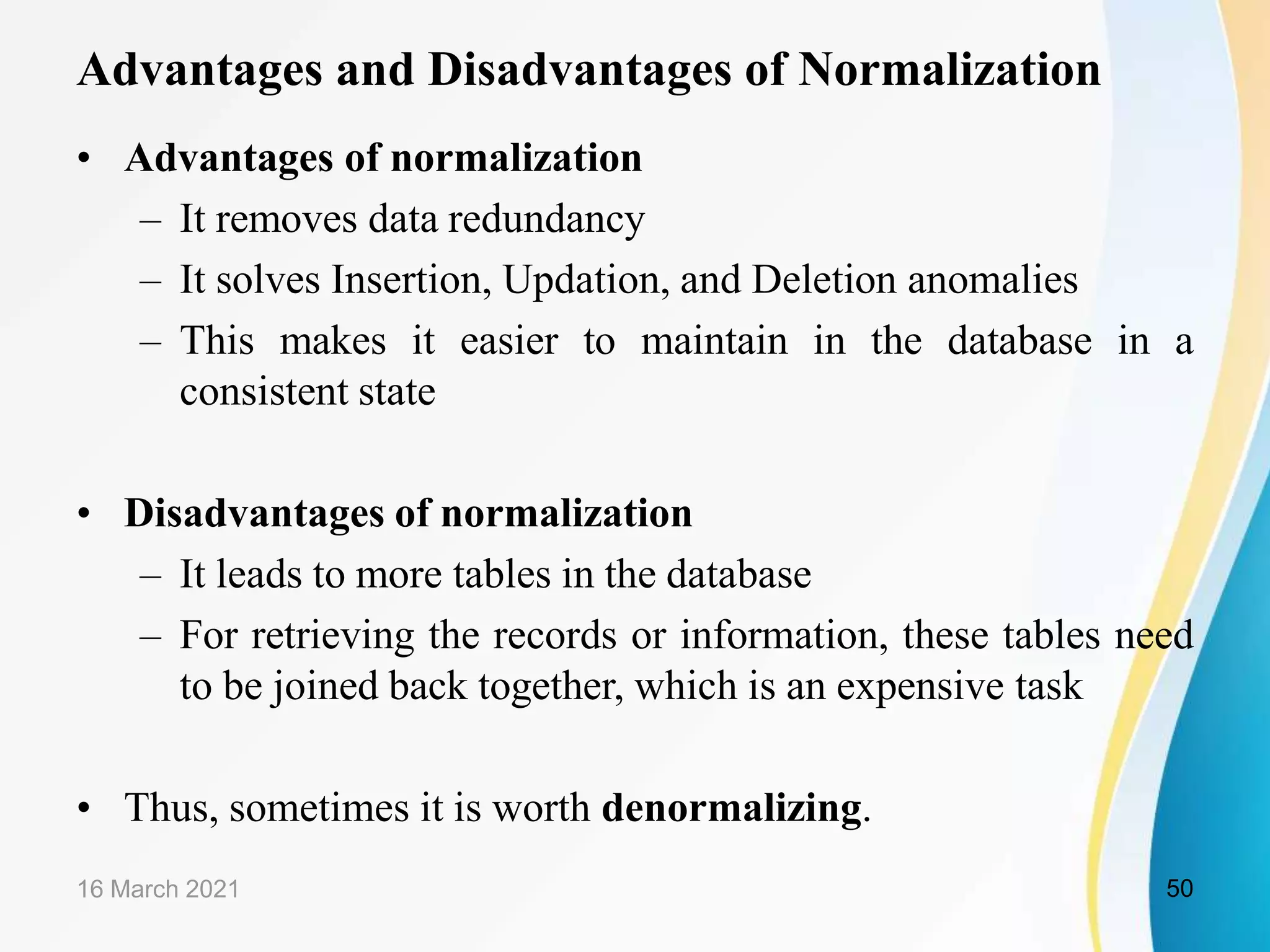 Advantages and Disadvantages of Normalization
• Advantages of normalization
– It removes data redundancy
– It solves Insertion, Updation, and Deletion anomalies
– This makes it easier to maintain in the database in a
consistent state
• Disadvantages of normalization
– It leads to more tables in the database
– For retrieving the records or information, these tables need
to be joined back together, which is an expensive task
• Thus, sometimes it is worth denormalizing.
16 March 2021 50
 