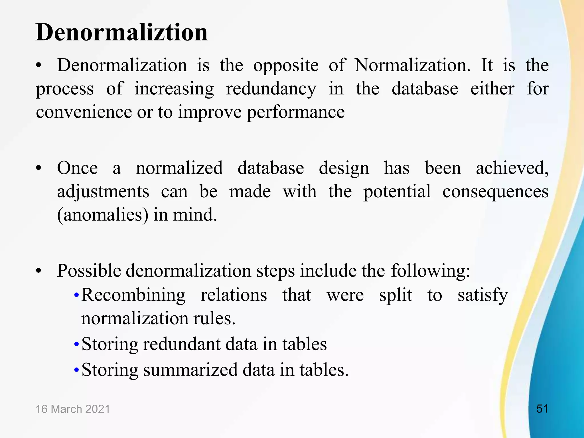 Denormaliztion
• Denormalization is the opposite of Normalization. It is the
process of increasing redundancy in the database either for
convenience or to improve performance
• Once a normalized database design has been achieved,
adjustments can be made with the potential consequences
(anomalies) in mind.
• Possible denormalization steps include the following:
•Recombining relations that were split to satisfy
normalization rules.
•Storing redundant data in tables
•Storing summarized data in tables.
16 March 2021 51
 