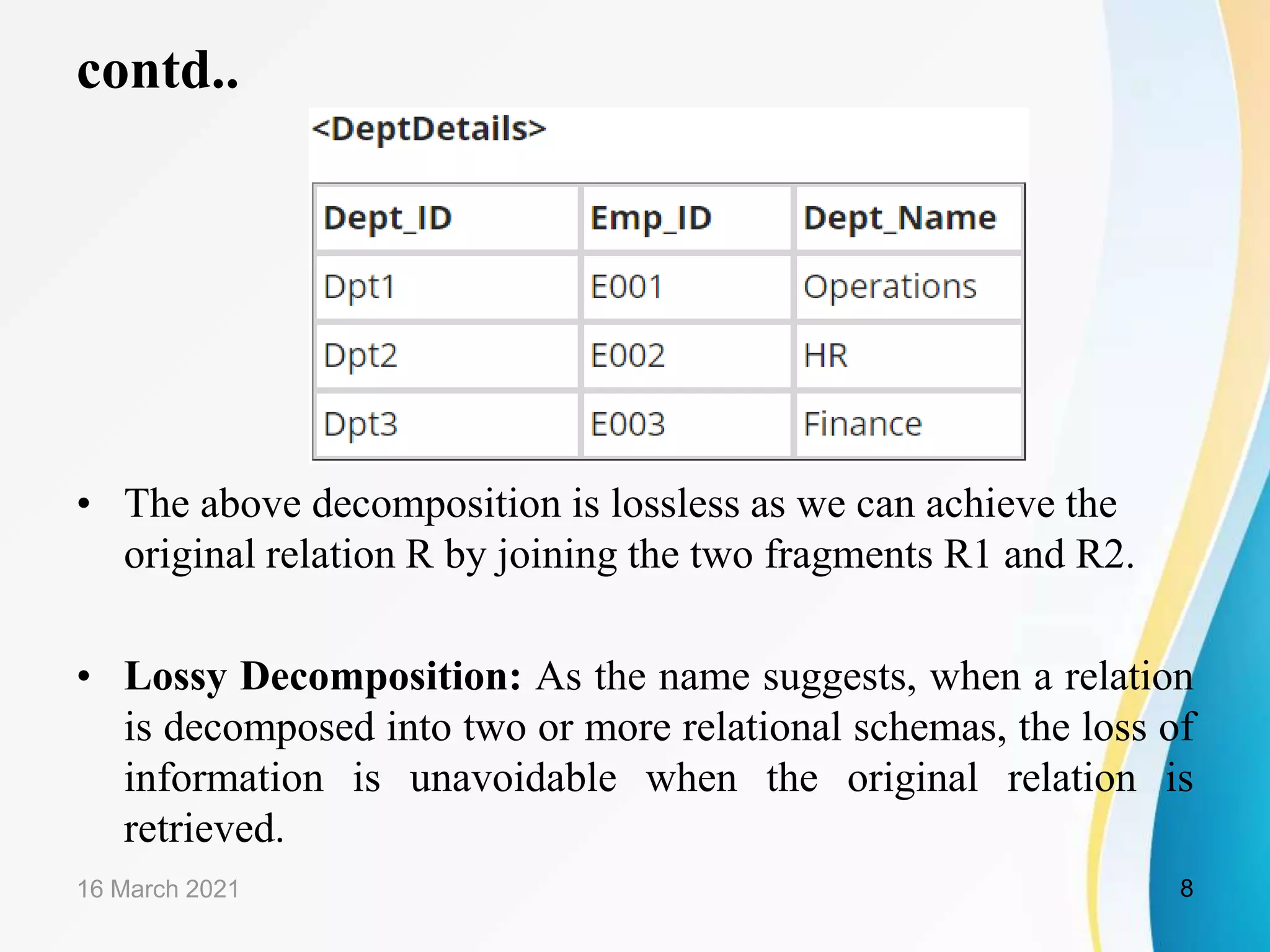 contd..
• The above decomposition is lossless as we can achieve the
original relation R by joining the two fragments R1 and R2.
• Lossy Decomposition: As the name suggests, when a relation
is decomposed into two or more relational schemas, the loss of
information is unavoidable when the original relation is
retrieved.
16 March 2021 8
 