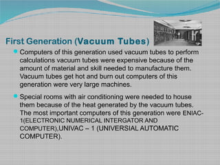 First Generation (Vacuum Tubes)
Computers of this generation used vacuum tubes to perform
calculations vacuum tubes were expensive because of the
amount of material and skill needed to manufacture them.
Vacuum tubes get hot and burn out computers of this
generation were very large machines.
Special rooms with air conditioning were needed to house
them because of the heat generated by the vacuum tubes.
The most important computers of this generation were ENIAC-
1(ELECTRONIC NUMERICAL INTERGATOR AND
COMPUTER),UNIVAC – 1 (UNIVERSIAL AUTOMATIC
COMPUTER).
 