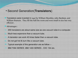 ●
Second Generation(Transistors)
Transistors were invented in 1947 by William Shockley, john Bardeen, and
William Brattain . They fill the half the room and were small in size but very
efficient .
Advantages :
1) 200 transistors are about same size as one vacuum tube in a computer.
2) Much less expensive than a vacuum tube.
3) A transistor can work 40 times faster than a vacuum tube.
4) Do not get hot & burn like a vacuum tube.
) Typical example of this generation are as follow :-
) IBM 7094 SERIES ,IBM 1400 SERIES , CDC 164 etc.
 