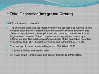 ●
Third Generation(Integrated Circuit)
(IC) or integrated circuits
1) The third generation was the major invention the concept of ic. A single ic chip
contains thousands of transistors now the computer became smaller in size
,faster, more reliable and lower price and also became common medium to
large scale in business. These computer used magnetic core memory as
internal storage. The most successful computers of this generation were IBM
system/360 and PDP - 8 others were Univac Ac 9000 and IBM 370 etc .
) The concept of ic was developed by jack st. Clair kilby in 1958.
) 1st ic was invented and used in 1961 .
) An ic was about ¼ inch square and contain thousands of transistors.
 