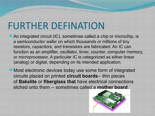 FURTHER DEFINATION
An integrated circuit (IC), sometimes called a chip or microchip, is
a semiconductor wafer on which thousands or millions of tiny
resistors, capacitors, and transistors are fabricated. An IC can
function as an amplifier, oscillator, timer, counter, computer memory,
or microprocessor. A particular IC is categorized as either linear
(analog) or digital, depending on its intended application.
Most electronic devices today use some form of integrated
circuits placed on printed circuit boards-- thin pieces
of Bakelite or fiberglass that have electrical connections
etched onto them -- sometimes called a mother board.
 
