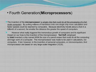●
Fourth Generation(Microprocessors)
The invention of the microprocessor (a single chip that could do all the processing of a full-
scale computer). By putting millions of transistors onto one single chip more calculation and
faster speeds could be reached by computers. Because electricity travels about a foot in a
billionth of a second, the smaller the distance the greater the speed of computers.
 However what really triggered the tremendous growth of computers and its significant
impact on our lives is the invention of the microprocessor. Ted Hoff, employed
by Intel invented a chip named 4004 the size of a pencil eraser that could do all the computing
and logic work of a computer. The microprocessor was made to be used in calculators, not
computers. It led, however, to the invention of personal computers, or microcomputers. And
microprocessor are based on very large scale integration (VLSI).
 