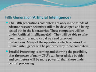 Fifth Generation(Artificial Intelligence)
The Fifth generations computers are only in the minds of
advance research scientists still to be developed and being
tested out in the laboratories. These computers will be
under Artificial Intelligence(AI), They will be able to take
commands in a audio visual way and carry out
instructions. Many of the operations which requires low
human intelligence will be performed by these computers.
Parallel Processing is coming and showing the possibility
that the power of many CPU's can be used side by side,
and computers will be more powerful than those under
central processing.
 