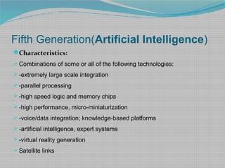 Fifth Generation(Artificial Intelligence)
Characteristics:
 Combinations of some or all of the following technologies:
 -extremely large scale integration
 -parallel processing
 -high speed logic and memory chips
 -high performance, micro-miniaturization
 -voice/data integration; knowledge-based platforms
 -artificial intelligence, expert systems
 -virtual reality generation
 Satellite links
 