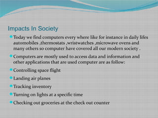 Impacts In Society
Today we find computers every where like for instance in daily lifes
automobiles ,thermostats ,wristwatches ,microwave ovens and
many others so computer have covered all our modern society .
Computers are mostly used to access data and information and
other applications that are used computer are as follow:
Controlling space flight
Landing air planes
Tracking inventory
Turning on lights at a specific time
Checking out groceries at the check out counter
 