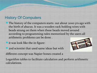 History Of Computers
The history of the computers starts out about 2000 yrs ago with
the birth of abacus. It was a wooden rack holding wires with
beads strung on them when these beads moved around
according to programming rules memorized by the users all
arithmetic problems can be done .
it was look like the in figure:
2nd scientist that used same ideas but with
different concept was Napier bones created a
Logarithm tables to facilitate calculation and perform arithmetic
calculations.
 
