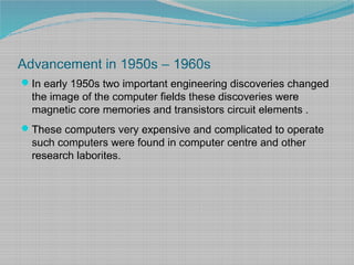 Advancement in 1950s – 1960s
In early 1950s two important engineering discoveries changed
the image of the computer fields these discoveries were
magnetic core memories and transistors circuit elements .
These computers very expensive and complicated to operate
such computers were found in computer centre and other
research laborites.
 