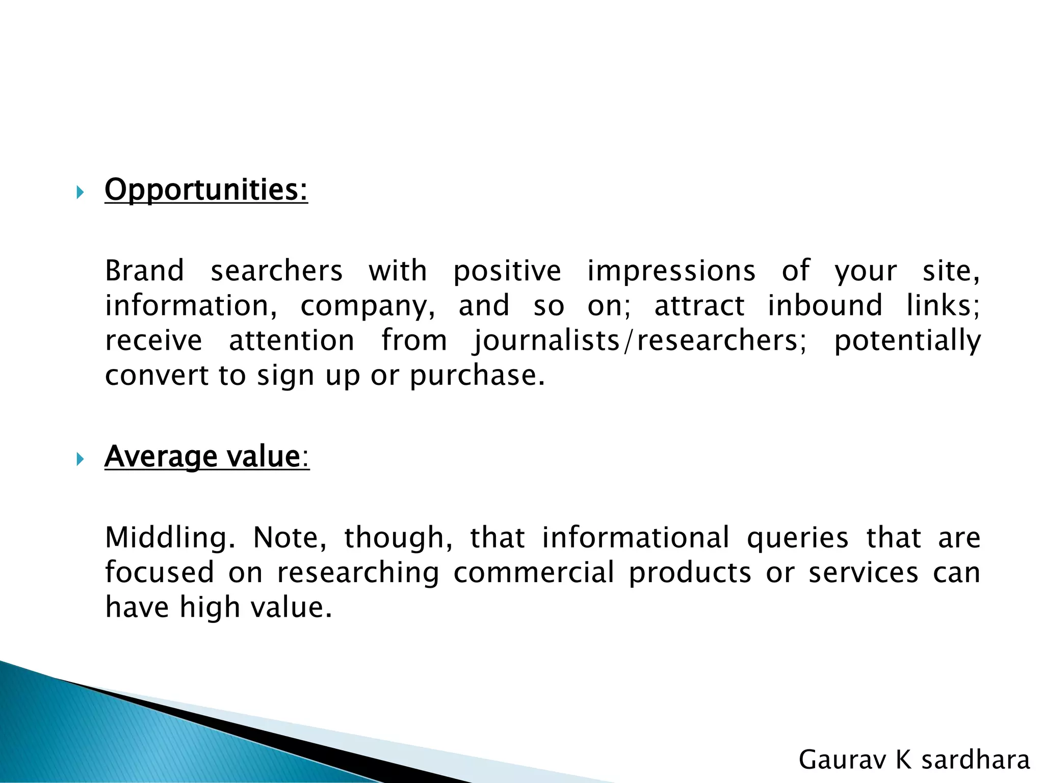  Opportunities:
Brand searchers with positive impressions of your site,
information, company, and so on; attract inbound links;
receive attention from journalists/researchers; potentially
convert to sign up or purchase.
 Average value:
Middling. Note, though, that informational queries that are
focused on researching commercial products or services can
have high value.
Gaurav K sardhara
 