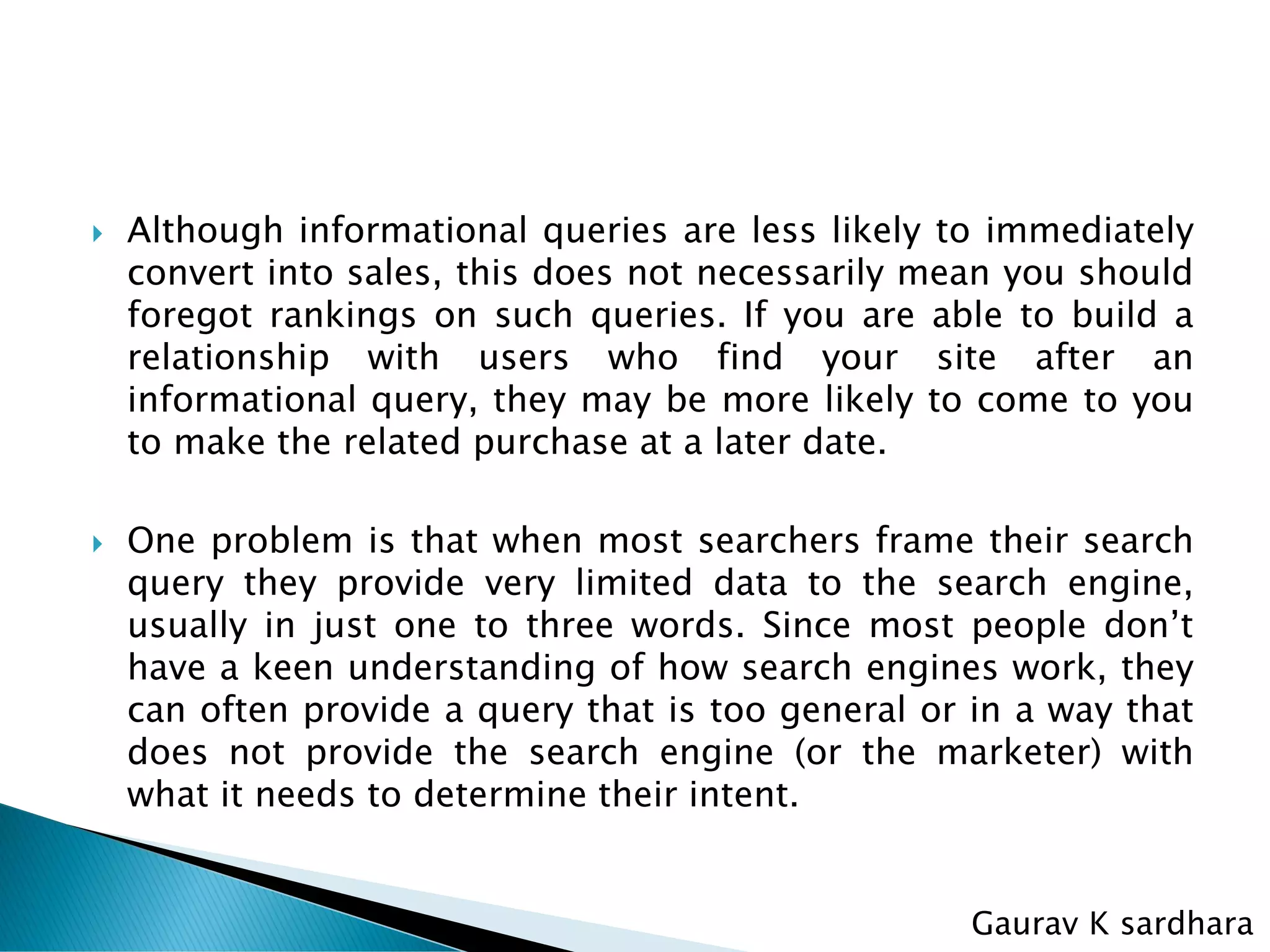  Although informational queries are less likely to immediately
convert into sales, this does not necessarily mean you should
foregot rankings on such queries. If you are able to build a
relationship with users who find your site after an
informational query, they may be more likely to come to you
to make the related purchase at a later date.
 One problem is that when most searchers frame their search
query they provide very limited data to the search engine,
usually in just one to three words. Since most people don’t
have a keen understanding of how search engines work, they
can often provide a query that is too general or in a way that
does not provide the search engine (or the marketer) with
what it needs to determine their intent.
Gaurav K sardhara
 