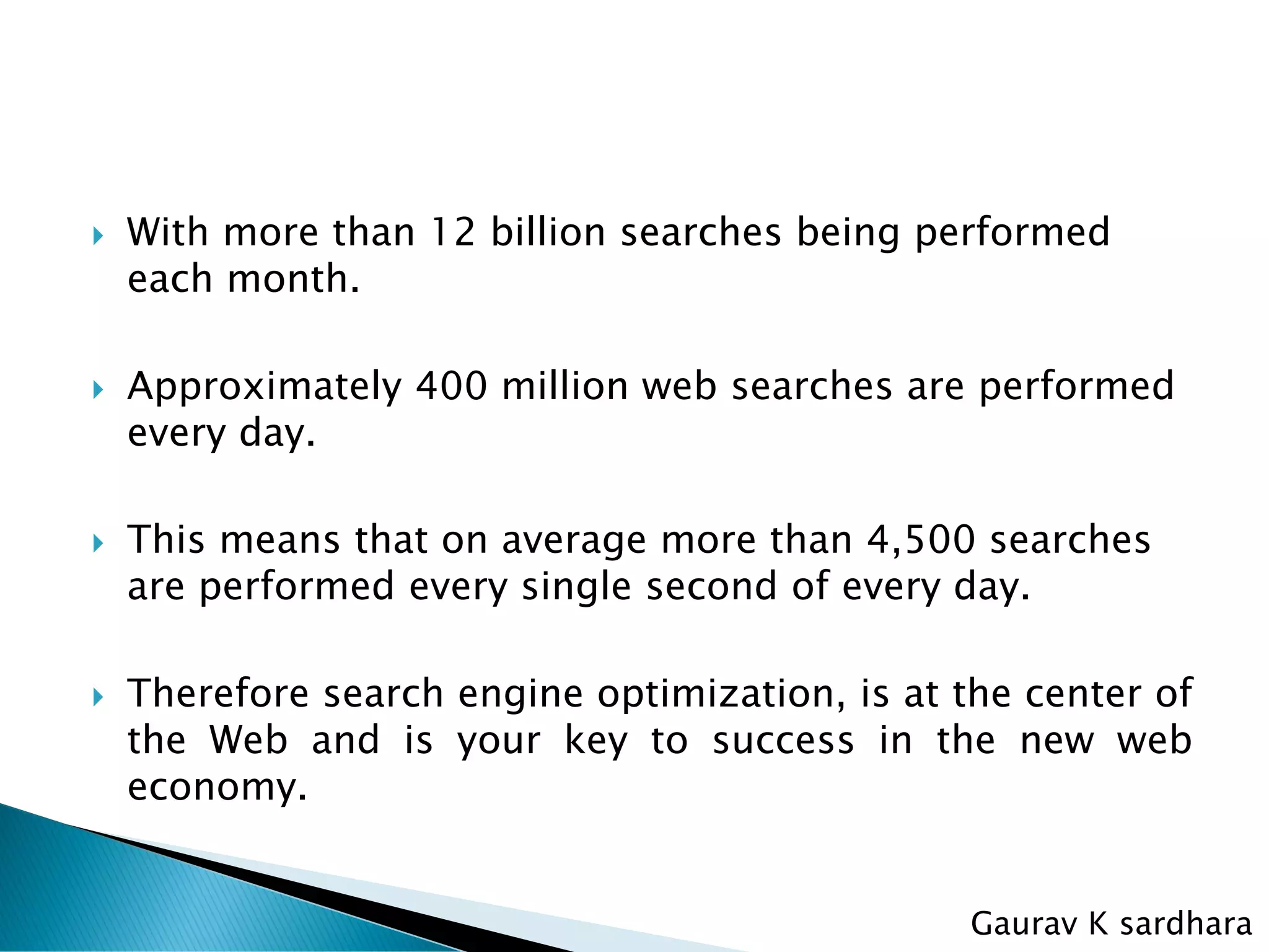  With more than 12 billion searches being performed
each month.
 Approximately 400 million web searches are performed
every day.
 This means that on average more than 4,500 searches
are performed every single second of every day.
 Therefore search engine optimization, is at the center of
the Web and is your key to success in the new web
economy.
Gaurav K sardhara
 