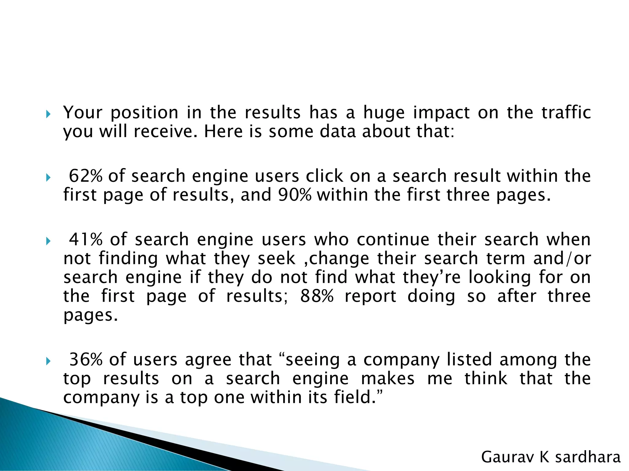  Your position in the results has a huge impact on the traffic
you will receive. Here is some data about that:
 62% of search engine users click on a search result within the
first page of results, and 90% within the first three pages.
 41% of search engine users who continue their search when
not finding what they seek ,change their search term and/or
search engine if they do not find what they’re looking for on
the first page of results; 88% report doing so after three
pages.
 36% of users agree that “seeing a company listed among the
top results on a search engine makes me think that the
company is a top one within its field.”
Gaurav K sardhara
 