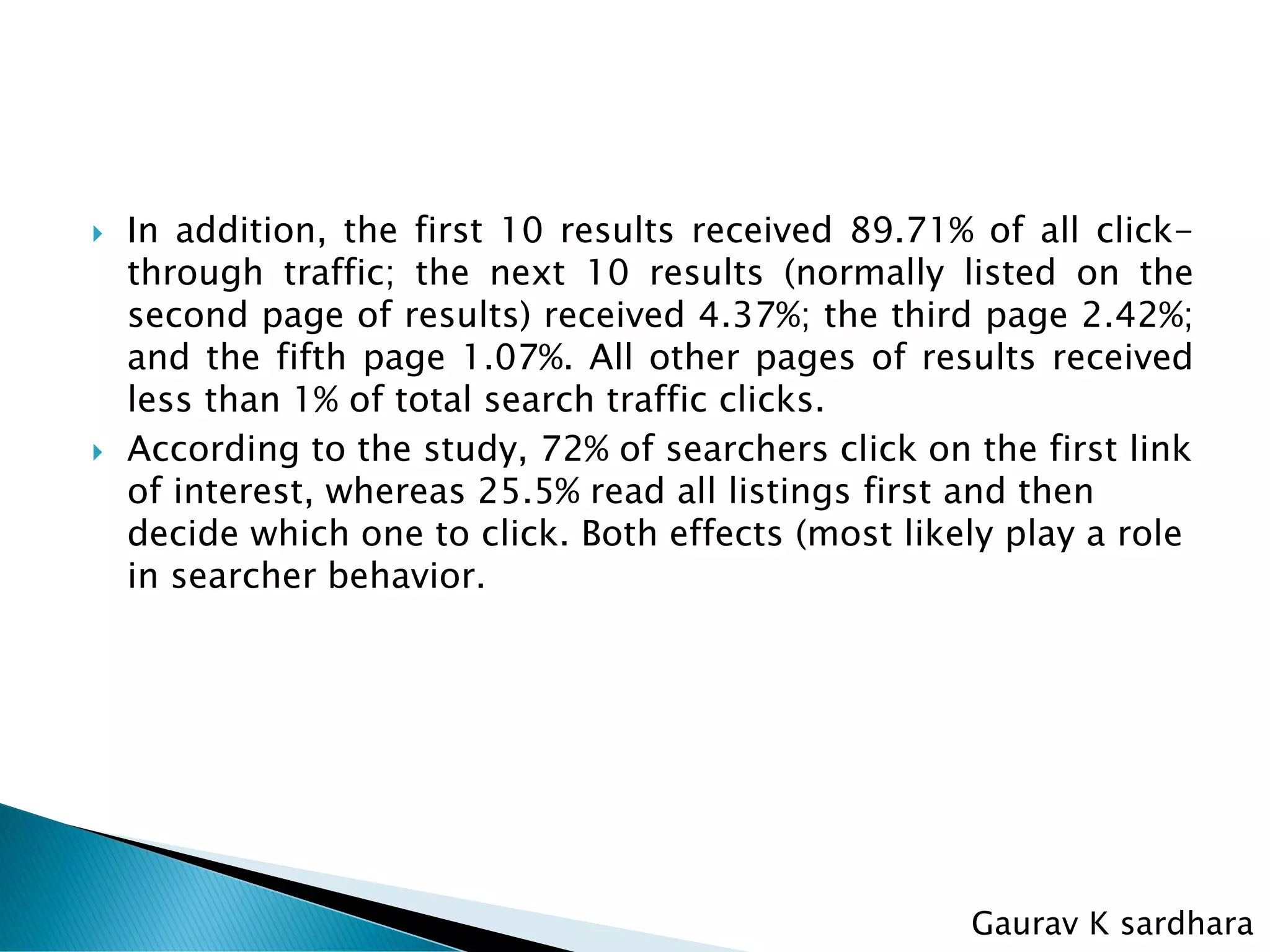  In addition, the first 10 results received 89.71% of all click-
through traffic; the next 10 results (normally listed on the
second page of results) received 4.37%; the third page 2.42%;
and the fifth page 1.07%. All other pages of results received
less than 1% of total search traffic clicks.
 According to the study, 72% of searchers click on the first link
of interest, whereas 25.5% read all listings first and then
decide which one to click. Both effects (most likely play a role
in searcher behavior.
Gaurav K sardhara
 