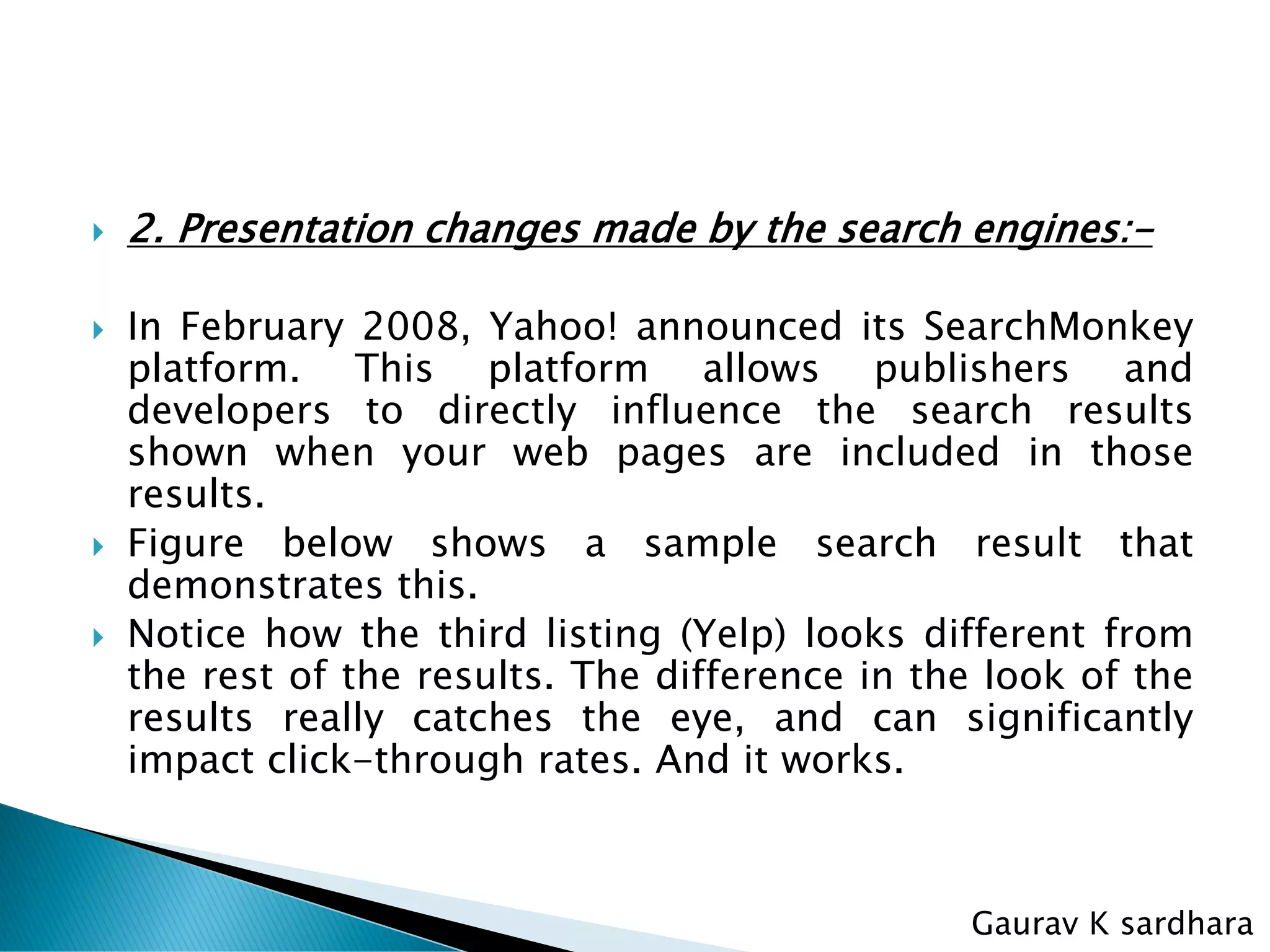  2. Presentation changes made by the search engines:-
 In February 2008, Yahoo! announced its SearchMonkey
platform. This platform allows publishers and
developers to directly influence the search results
shown when your web pages are included in those
results.
 Figure below shows a sample search result that
demonstrates this.
 Notice how the third listing (Yelp) looks different from
the rest of the results. The difference in the look of the
results really catches the eye, and can significantly
impact click-through rates. And it works.
Gaurav K sardhara
 