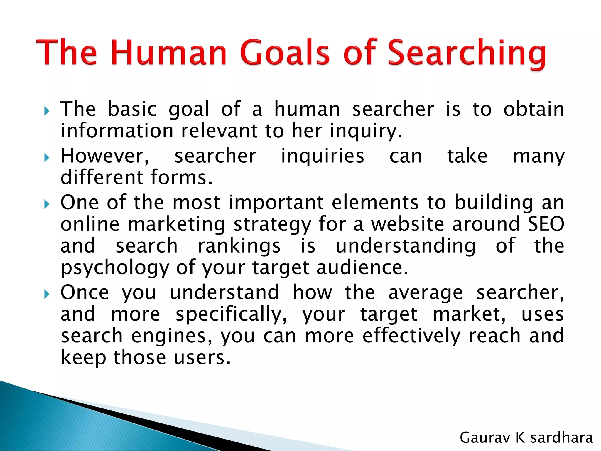  The basic goal of a human searcher is to obtain
information relevant to her inquiry.
 However, searcher inquiries can take many
different forms.
 One of the most important elements to building an
online marketing strategy for a website around SEO
and search rankings is understanding of the
psychology of your target audience.
 Once you understand how the average searcher,
and more specifically, your target market, uses
search engines, you can more effectively reach and
keep those users.
Gaurav K sardhara
 