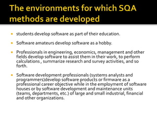 

students develop software as part of their education.



Software amateurs develop software as a hobby.



Professionals in engineering, economics, management and other
fields develop software to assist them in their work, to perform
calculations , summarize research and survey activities, and so
forth.



Software development professionals (systems analysts and
programmers)develop software products or firmware as a
professional career objective while in the employment of software
houses or by software development and maintenance units
(teams, departments, etc.) of large and small industrial, financial
and other organizations.

 