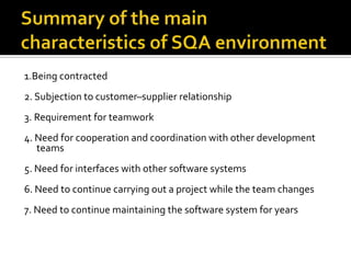 1.Being contracted
2. Subjection to customer–supplier relationship
3. Requirement for teamwork

4. Need for cooperation and coordination with other development
teams
5. Need for interfaces with other software systems
6. Need to continue carrying out a project while the team changes
7. Need to continue maintaining the software system for years

 