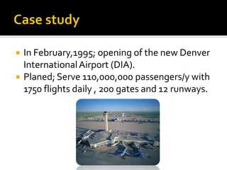 


In February,1995; opening of the new Denver
International Airport (DIA).
Planed; Serve 110,000,000 passengers/y with
1750 flights daily , 200 gates and 12 runways.

 
