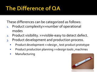 These differences can be categorized as follows:
1. Product complexity>>number of operational
modes
2. Product visibility. >>visible-easy to detect defect.
3. Product development and production process.




Product development >>design , test product prototype
Product production planning >>design tools ,machines
Manufacturing

 