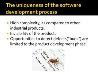 



High complexity, as compared to other
industrial products.
Invisibility of the product.
Opportunities to detect defects(“bugs”) are
limited to the product development phase.

 