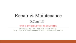 Repair & Maintenance
D.Com II/II
UNIT 1: INTRODUCTION TO COMPUTER
LECTURE BY : ER. ASHISH K.C (KHATRI)
M.SC.ISE, B.E ELECTRONICS AND COMMUNICATION
 