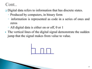  Digital data refers to information that has discrete states.
◦ Produced by computers, in binary form
◦ information is represented as code in a series of ones and
zeros
◦ All digital data is either on or off, 0 or 1
 The vertical lines of the digital signal demonstrate the sudden
jump that the signal makes from value to value.
17
 