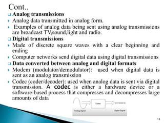  Analog transmissions
 Analog data transmitted in analog form.
 Examples of analog data being sent using analog transmissions
are broadcast TV,sound,light and radio.
 Digital transmissions
 Made of discrete square waves with a clear beginning and
ending
 Computer networks send digital data using digital transmissions
 Data converted between analog and digital formats
 Modem (modulator/demodulator): used when digital data is
sent as an analog transmission
 Codec (coder/decoder): used when analog data is sent via digital
transmission. A codec is either a hardware device or a
software-based process that compresses and decompresses large
amounts of data
18
 
