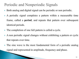  Both analog and digital signal can be periodic or non periodic.
 A periodic signal completes a pattern within a measurable time
frame, called a period, and repeats that pattern over subsequent
identical periods.
 The completion of one full pattern is called a cycle.
 A non periodic signal changes without exhibiting a pattern or cycle
that repeats over time.
 The sine wave is the most fundamental form of a periodic analog
signal and represented in amplitude, frequency and phase.
19
 