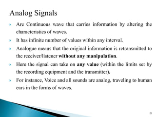  Are Continuous wave that carries information by altering the
characteristics of waves.
 It has infinite number of values within any interval.
 Analogue means that the original information is retransmitted to
the receiver/listener without any manipulation.
 Here the signal can take on any value (within the limits set by
the recording equipment and the transmitter).
 For instance, Voice and all sounds are analog, traveling to human
ears in the forms of waves.
21
 