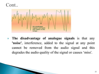  The disadvantage of analogue signals is that any
'noise', interference, added to the signal at any point
cannot be removed from the audio signal and this
degrades the audio quality of the signal or causes ‘miss'.
22
 