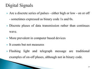 Are a discrete series of pulses - either high or low - on or off
- sometimes expressed as binary code 1s and 0s.
 Discrete pluses of data transmission rather than continues
wave.
 More prevalent in computer based devices
 It counts but not measures
 Flashing light and telegraph message are traditional
examples of on-off pluses, although not in binary code.
24
 