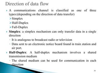  A communications channel is classified as one of three
types:(depending on the direction of data transfer)
Simplex
Half-Duplex
Full-Duplex
 Simplex: a simplex mechanism can only transfer data in a single
direction
◦ It is analogous to broadcast radio or television
◦ Data sent to an electronic notice board found in train station and
air port.
 Half-Duplex: A half-duplex mechanism involves a shared
transmission medium
◦ The shared medium can be used for communication in each
direction
26
 