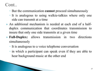 ◦ But the communication cannot proceed simultaneously
◦ It is analogous to using walkie-talkies where only one
side can transmit at a time
 An additional mechanism is needed at each end of a half-
duplex communication that coordinates transmission to
insure that only one side transmits at a given time
 Full-Duplex: allows transmission in two directions
simultaneously
◦ It is analogous to a voice telephone conversation
◦ in which a participant can speak even if they are able to
hear background music at the other end
27
 