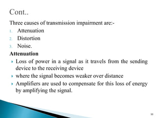 Three causes of transmission impairment are:-
1. Attenuation
2. Distortion
3. Noise.
Attenuation
 Loss of power in a signal as it travels from the sending
device to the receiving device
 where the signal becomes weaker over distance
 Amplifiers are used to compensate for this loss of energy
by amplifying the signal.
30
 