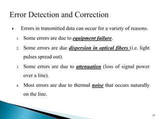  Errors in transmitted data can occur for a variety of reasons.
1. Some errors are due to equipment failure.
2. Some errors are due dispersion in optical fibers (i.e. light
pulses spread out).
3. Some errors are due to attenuation (loss of signal power
over a line).
4. Most errors are due to thermal noise that occurs naturally
on the line.
32
 