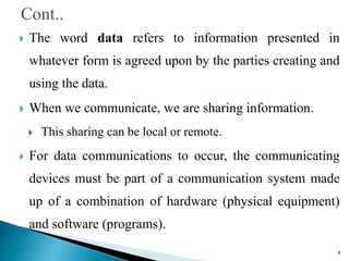  The word data refers to information presented in
whatever form is agreed upon by the parties creating and
using the data.
 When we communicate, we are sharing information.
 This sharing can be local or remote.
 For data communications to occur, the communicating
devices must be part of a communication system made
up of a combination of hardware (physical equipment)
and software (programs).
4
 