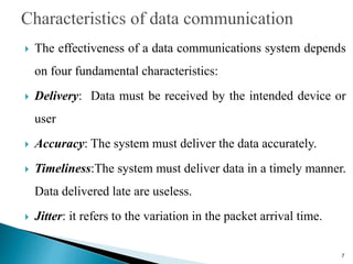  The effectiveness of a data communications system depends
on four fundamental characteristics:
 Delivery: Data must be received by the intended device or
user
 Accuracy: The system must deliver the data accurately.
 Timeliness:The system must deliver data in a timely manner.
Data delivered late are useless.
 Jitter: it refers to the variation in the packet arrival time.
7
 
