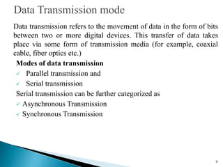 Data transmission refers to the movement of data in the form of bits
between two or more digital devices. This transfer of data takes
place via some form of transmission media (for example, coaxial
cable, fiber optics etc.)
Modes of data transmission
 Parallel transmission and
 Serial transmission
Serial transmission can be further categorized as
 Asynchronous Transmission
 Synchronous Transmission
9
 