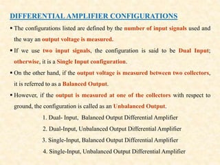 DIFFERENTIAL AMPLIFIER CONFIGURATIONS
 The configurations listed are defined by the number of input signals used and
the way an output voltage is measured.
 If we use two input signals, the configuration is said to be Dual Input;
otherwise, it is a Single Input configuration.
 On the other hand, if the output voltage is measured between two collectors,
it is referred to as a Balanced Output.
 However, if the output is measured at one of the collectors with respect to
ground, the configuration is called as an Unbalanced Output.
1. Dual- Input, Balanced Output Differential Amplifier
2. Dual-Input, Unbalanced Output Differential Amplifier
3. Single-Input, Balanced Output Differential Amplifier
4. Single-Input, Unbalanced Output Differential Amplifier
 